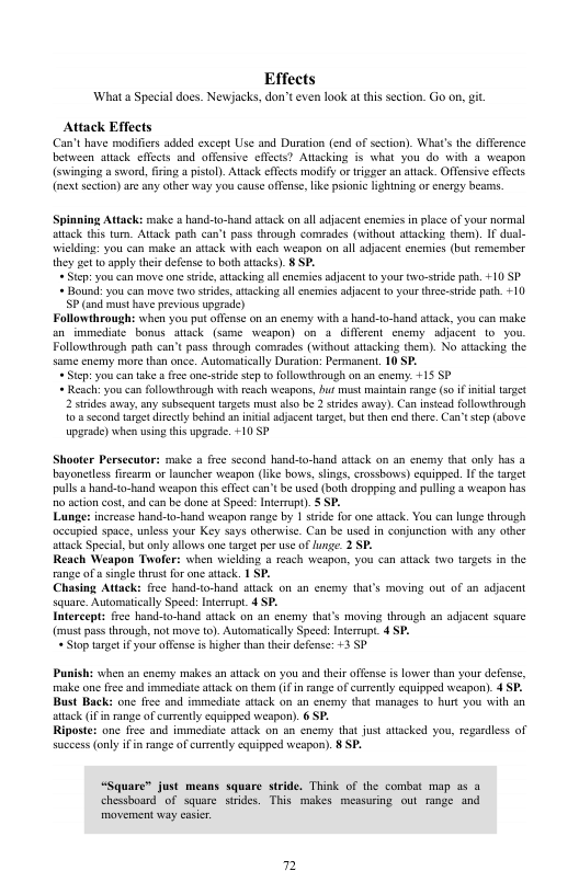 Effects What a Special does. Newjacks, don’t even look at this section. Go on, gt Attack Effects Can’t have modificrs added except Use and Duration (end of secton). What’s the diffrence between attack effcts and offensive effcts? Attacking s what you do with 8 weapon (swinging 8 sword, firing pistol. Attack effeets modify or tigser an atack. Offensive efects (nextsection) are any other way you cause offense, ik psionic lightning or energy bearns. Spinning Attack: make a hand-to-hand atack on al adjacent enemies in place o your normal attack this tur. Attck path can’t pass through comrades (without attacking them). IF dual- wielding: you can make an atack with each weapon on all adjacent enemics (but remember they et 10 apply thei defense o both atacks). § SP. +Step: youcan move one stride, attacking all enernics adjacent 0 your wo-srde path. +10 SP + Bound: you can move two srdes,atacking all ncrmics adjacent 0 your thrc-stride path. +10 P (and musthave previous upgrade) Followthrough: when you put offse on an encrny with s hand-to-hand sttack, you can make an_immediate bonus attack (same weapon) on 4 diffeent _enemyadjacent o you Followthrough path can’t pass through comrades (without attacking them). No attacking the same enemy mare than once. Automatically Duraton: Permanent. 10 SP. - Step:you can take fre one-stride sep o followhrough on an cnemy: +15 SP + Resch: you can followthrough with reach weapons, buf must maintain range (s i intal arget 2 stides away, any subscquent targets must also be 2 trdes away). Can inscad fllowthrough o’ sccond trget direely bhind an nital adjacen arge, but then end tere. Can’tsep (dbave upgrade) when using this upgrade. 10 SP Shooter Persccutor: make a free second hand-to-hand sttack on an cnemy that only has @ bayoneiles frcarm or launcher weapon (ke bows, lings, crossbows) equipped. IF the anget pulls & hanc-t-hand weapon this effect can’tbe used (both dropping and puling 4 weapon has o acton cost, and can be done at Specd: Interupt). § SP. Lunge: increase hand-to-hand weapon range by 1 ssde for e atack. You can lunge through occupied space, unless your Key says otherwise. Can be used in conjunction with any other attack Special, but only llows one target per use of unge. 2 SP. Reach Weapon Twafer: when wiclding a reach weapon, you can attack o targets in the range ofa single thrus for one attack. 1 SP. Chasing Attack: free hand-to-hand attack on an enemy that’s moving out of an adjacent square. Automatically Spee: Interrupt_ 4 SP. Intereept: free hand-to-hand attack on an enemy that’s moving hrough an adjacent square (must pass through, not move o). Automatially Specd: Interrupt. 4 SP. *S1op target i your offcnse i higher than e defense: +3 SP Punish: when an enermy makes an attck on you and thei offense is lower than your defense, make one free and immedite ttack on them (i in range of curently equipped weapon). 4 SP. Bust Back: one frce and immediate atack on an cnermy that manages to hurt you ith an atack (if n range of currently cquipped weapon). 6 SP. Riposte: one frce and immedise attack on an cnemy that just atacked you, reg success only ifin range of currntly cquipped weapon). 8 SP. dless of “Square® just means square strde. Think of the combat map a5 @ chessboard of square strides. This mokes measuring out range and moverment way caser 7